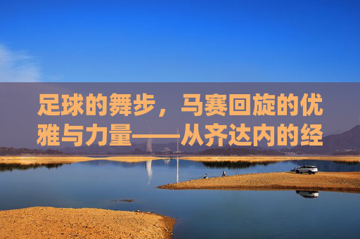 足球的舞步,马赛回旋的优雅与力量——从齐达内的经典到现代的演绎,足球的舞步,马赛回旋的优雅与力量——从齐达内的经典到现代的演绎