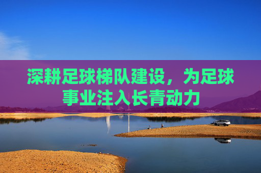 深耕足球梯队建设，为足球事业注入长青动力