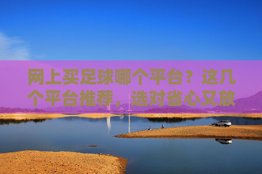 网上买足球哪个平台？这几个平台推荐，选对省心又放心，避免踩坑
