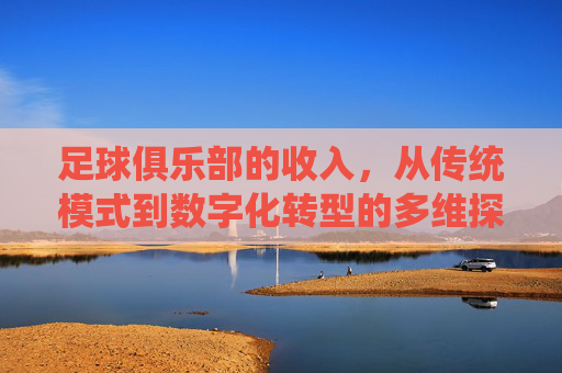 足球俱乐部的收入，从传统模式到数字化转型的多维探索