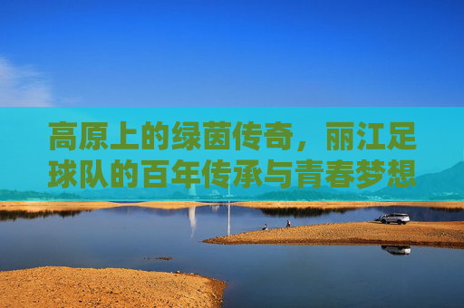 高原上的绿茵传奇,丽江足球队的百年传承与青春梦想,高原上的绿茵传奇,丽江足球队的百年传承与青春梦想