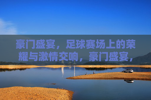 豪门盛宴，足球赛场上的荣耀与激情交响，豪门盛宴，足球赛场上的荣耀与激情交响