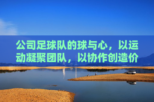 公司足球队的球与心,以运动凝聚团队,以协作创造价值
