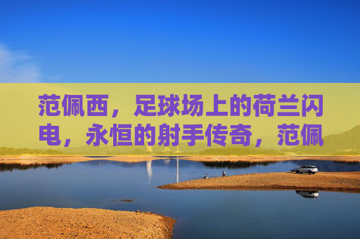 范佩西,足球场上的荷兰闪电,永恒的射手传奇,范佩西,足球场上的荷兰闪电,永恒的射手传奇