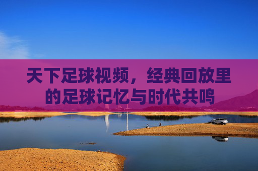 天下足球视频，经典回放里的足球记忆与时代共鸣
