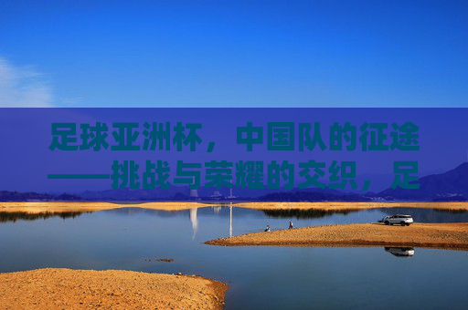 足球亚洲杯,中国队的征途——挑战与荣耀的交织,足球亚洲杯,中国队的征途——挑战与荣耀的交织