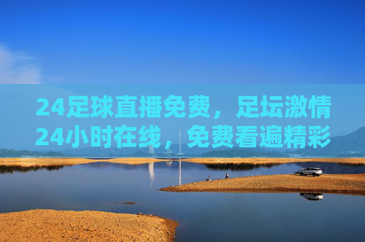 24足球直播免费,足坛激情24小时在线,免费看遍精彩对决,足迷必备神器!