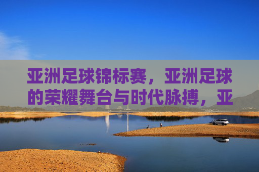 亚洲足球锦标赛,亚洲足球的荣耀舞台与时代脉搏,亚洲足球锦标赛,亚洲足球的荣耀舞台与时代脉搏