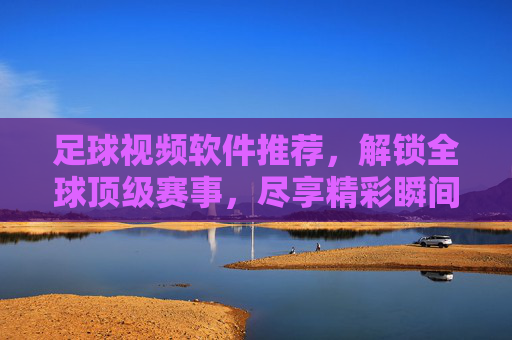 足球视频软件推荐,解锁全球顶级赛事,尽享精彩瞬间