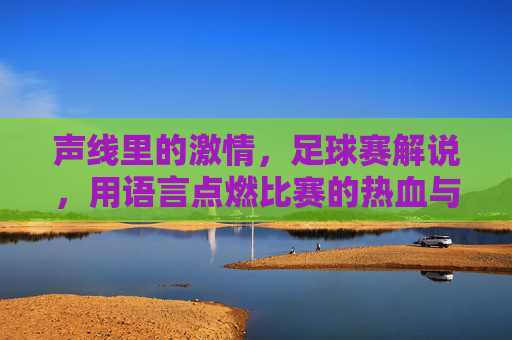 声线里的激情,足球赛解说,用语言点燃比赛的热血与荣耀,声线里的激情,足球解说点燃比赛的热血与荣耀