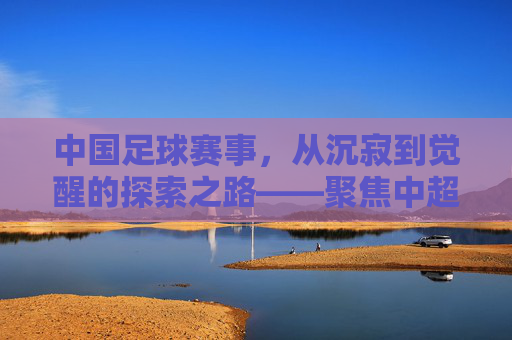 中国足球赛事,从沉寂到觉醒的探索之路——聚焦中超联赛的演变与未来图景