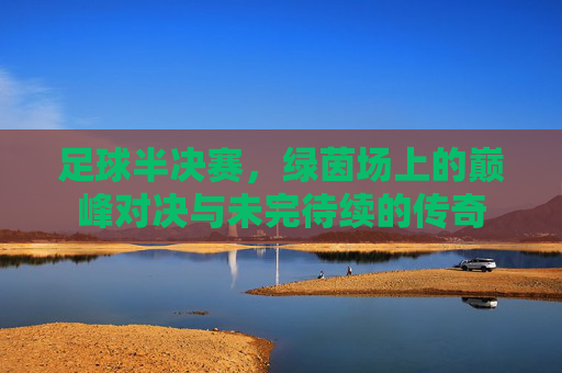 足球半决赛，绿茵场上的巅峰对决与未完待续的传奇