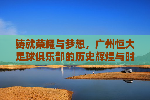 铸就荣耀与梦想,广州恒大足球俱乐部的历史辉煌与时代担当,铸就荣耀与梦想,广州恒大足球俱乐部的历史辉煌与时代担当