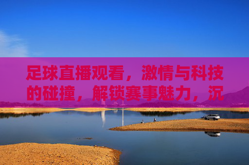 足球直播观看，激情与科技的碰撞，解锁赛事魅力，沉浸式感受足球盛宴，足球直播，科技与激情碰撞，沉浸式解锁赛事魅力盛宴