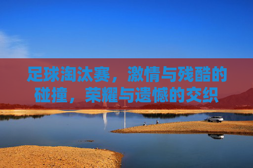 足球淘汰赛，激情与残酷的碰撞，荣耀与遗憾的交织