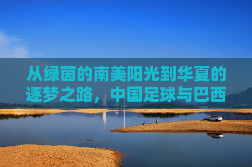 从绿茵的南美阳光到华夏的逐梦之路，中国足球与巴西足球的跨越与共鸣