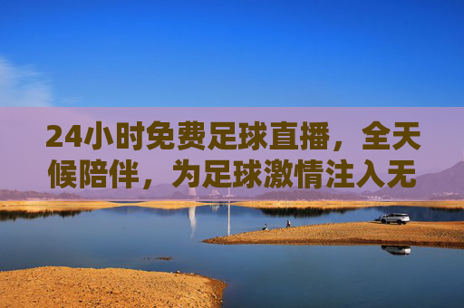24小时免费足球直播，全天候陪伴，为足球激情注入无限可能，24小时免费足球直播，全天候陪伴，为足球激情注入无限可能