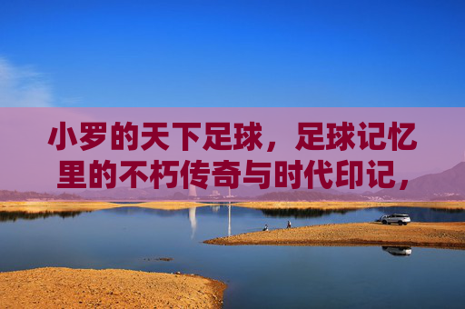 小罗的天下足球,足球记忆里的不朽传奇与时代印记,小罗的天下足球,足球记忆里的不朽传奇与时代印记