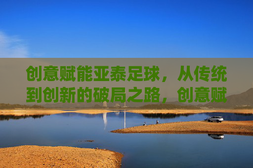 创意赋能亚泰足球,从传统到创新的破局之路,创意赋能亚泰足球,从传统到创新的破局之路