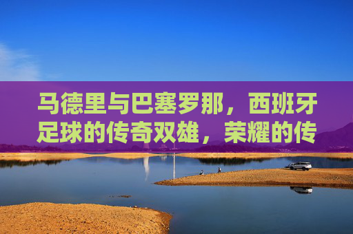 马德里与巴塞罗那,西班牙足球的传奇双雄,荣耀的传承与激情的对决,马德里与巴塞罗那,西班牙足球传奇双雄的荣耀传承与激情对决