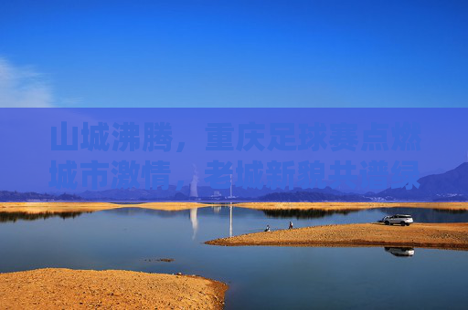 山城沸腾，重庆足球赛点燃城市激情，老城新貌共谱绿茵华章，山城沸腾，重庆足球赛点燃城市激情，老城新貌共谱绿茵华章