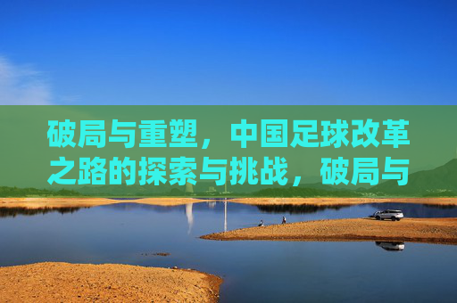 破局与重塑，中国足球改革之路的探索与挑战，破局与重塑，中国足球改革之路的探索与挑战