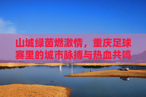 山城绿茵燃激情，重庆足球赛里的城市脉搏与热血共鸣，山城绿茵燃激情，重庆足球赛里的城市脉搏与热血共鸣
