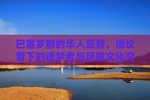 巴塞罗那的华人足音，诺坎普下的逐梦者与足球文化交融，巴塞罗那的华人足音，诺坎普下的逐梦者与足球文化交融