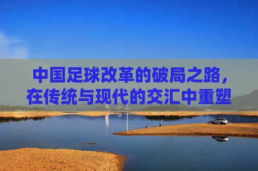中国足球改革的破局之路，在传统与现代的交汇中重塑未来，中国足球改革的破局之路，在传统与现代的交汇中重塑未来