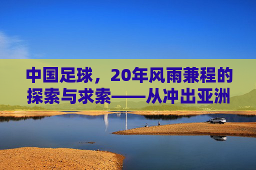 中国足球，20年风雨兼程的探索与求索——从冲出亚洲到走向世界的漫长征程，中国足球，20年风雨兼程的探索与求索——从冲出亚洲到走向世界的漫长征程