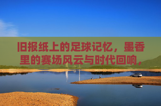 旧报纸上的足球记忆,墨香里的赛场风云与时代回响,旧报纸上的足球记忆,墨香里的赛场风云与时代回响