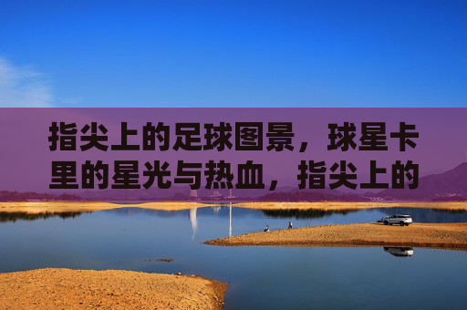 指尖上的足球图景，球星卡里的星光与热血，指尖上的足球图景，球星卡里的星光与热血