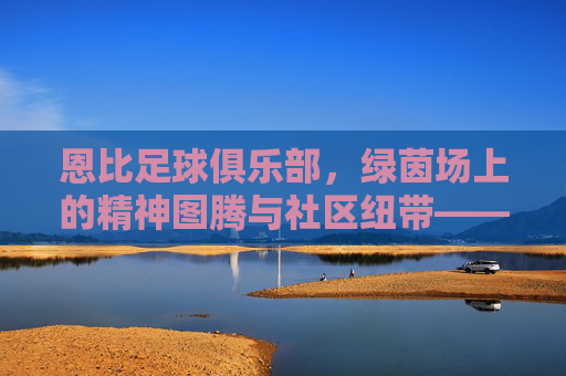 恩比足球俱乐部，绿茵场上的精神图腾与社区纽带——探寻足球文化与社区活力的交融，恩比足球俱乐部，绿茵场上的精神图腾与社区纽带——探寻足球文化与社区活力的交融