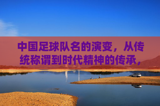 中国足球队名的演变,从传统称谓到时代精神的传承,中国足球队名演变,从传统称谓到时代精神的传承