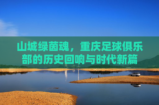 山城绿茵魂,重庆足球俱乐部的历史回响与时代新篇