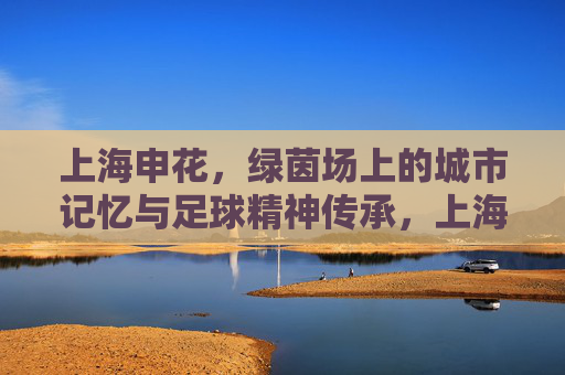 上海申花，绿茵场上的城市记忆与足球精神传承，上海申花，绿茵场上的城市记忆与足球精神传承