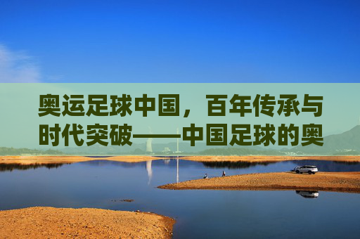 奥运足球中国，百年传承与时代突破——中国足球的奥运征程，奥运足球中国，百年传承与时代突破——中国足球的奥运征程