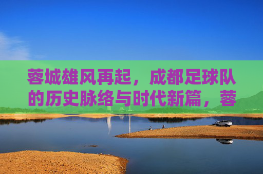 蓉城雄风再起，成都足球队的历史脉络与时代新篇，蓉城雄风再起，成都足球队的历史脉络与时代新篇