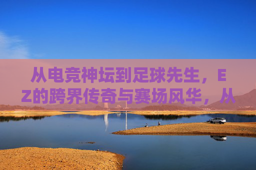 从电竞神坛到足球先生,EZ的跨界传奇与赛场风华,从电竞神坛到足球先生,EZ的跨界传奇与赛场风华