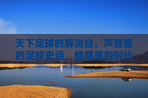 天下足球的解说台,声音里的足球史诗,情感里的时代记忆,天下足球的解说台,声音里的足球史诗,情感里的时代记忆