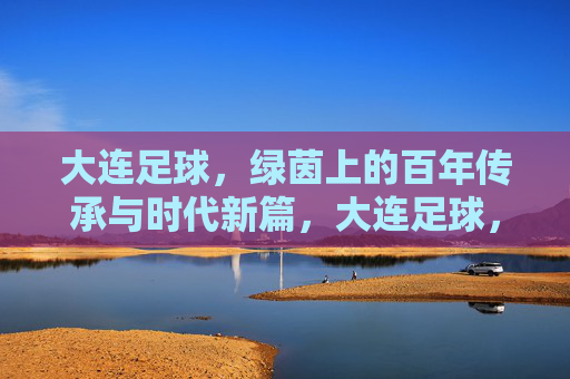大连足球，绿茵上的百年传承与时代新篇，大连足球，绿茵上的百年传承与时代新篇