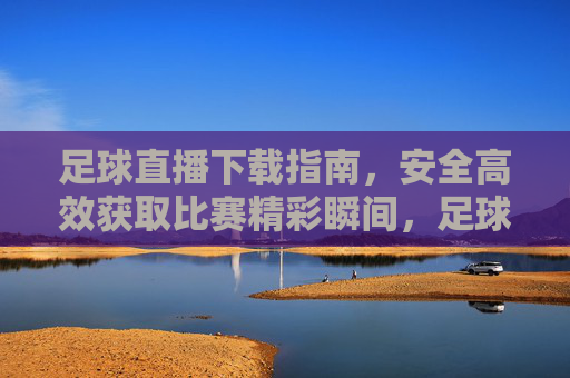 足球直播下载指南，安全高效获取比赛精彩瞬间，足球直播下载指南，安全高效获取比赛精彩瞬间