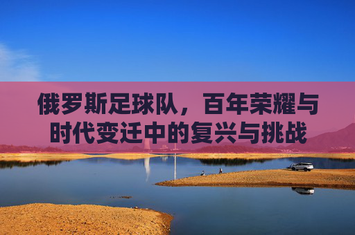 俄罗斯足球队，百年荣耀与时代变迁中的复兴与挑战
