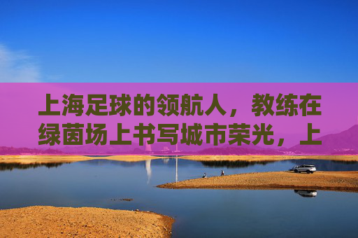 上海足球的领航人,教练在绿茵场上书写城市荣光,上海足球的领航人,教练在绿茵场上书写城市荣光
