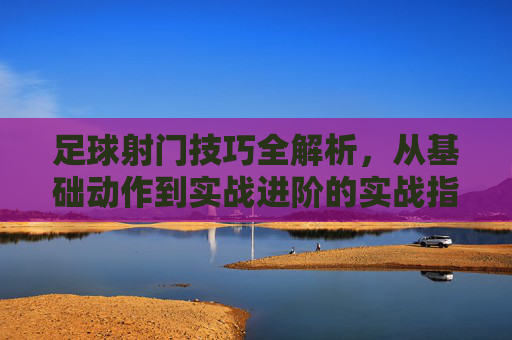 足球射门技巧全解析，从基础动作到实战进阶的实战指南，足球射门技巧全解析，从基础动作到实战进阶的实战指南