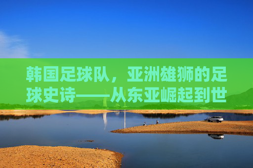 韩国足球队，亚洲雄狮的足球史诗——从东亚崛起到世界舞台的跨越，韩国足球队，亚洲雄狮的足球史诗——从东亚崛起到世界舞台的跨越