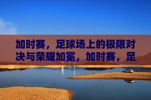 加时赛，足球场上的极限对决与荣耀加冕，加时赛，足球场上的极限对决与荣耀加冕