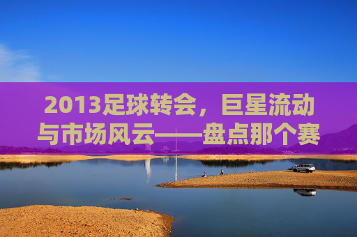 2013足球转会,巨星流动与市场风云——盘点那个赛季的转会大事件,2013足球转会,巨星流动与市场风云——盘点那个赛季的转会大事件