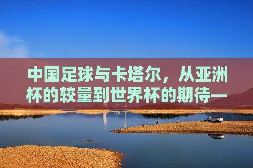 中国足球与卡塔尔，从亚洲杯的较量到世界杯的期待——足球场上的跨越与挑战，中国足球与卡塔尔，从亚洲杯的较量到世界杯的期待——足球场上的跨越与挑战