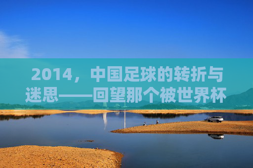 2014,中国足球的转折与迷思——回望那个被世界杯预选赛与联赛变革定义的年份,2014,中国足球的转折与迷思——回望那个被世界杯预选赛与联赛变革定义的年份